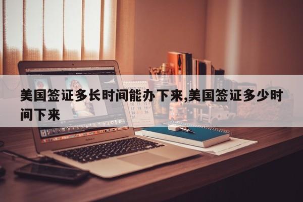 美国签证多长时间能办下来,美国签证多少时间下来